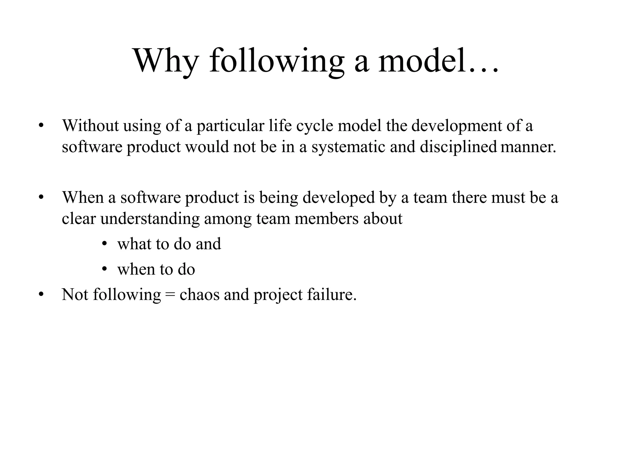 Why following a model…
• Without using of a particular life cycle model the development of a
software product would not be in a systematic and disciplined manner.
• When a software product is being developed by a team there must be a
clear understanding among team members about
• what to do and
• when to do
• Not following = chaos and project failure.
 