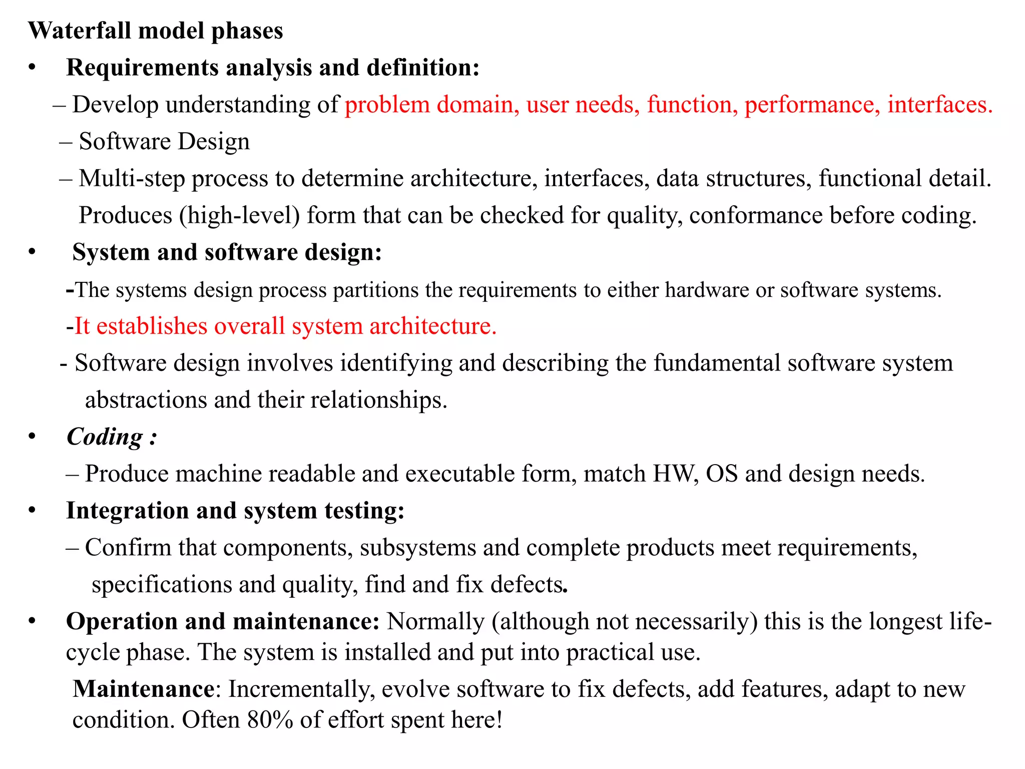 Waterfall model phases
• Requirements analysis and definition:
– Develop understanding of problem domain, user needs, function, performance, interfaces.
– Software Design
– Multi-step process to determine architecture, interfaces, data structures, functional detail.
Produces (high-level) form that can be checked for quality, conformance before coding.
• System and software design:
-The systems design process partitions the requirements to either hardware or software systems.
-It establishes overall system architecture.
- Software design involves identifying and describing the fundamental software system
abstractions and their relationships.
• Coding :
– Produce machine readable and executable form, match HW, OS and design needs.
• Integration and system testing:
– Confirm that components, subsystems and complete products meet requirements,
specifications and quality, find and fix defects.
• Operation and maintenance: Normally (although not necessarily) this is the longest life-
cycle phase. The system is installed and put into practical use.
Maintenance: Incrementally, evolve software to fix defects, add features, adapt to new
condition. Often 80% of effort spent here!
 