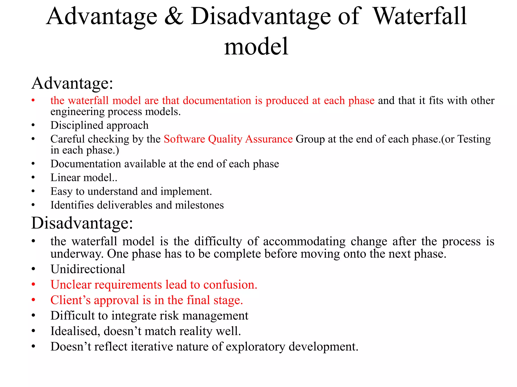 Advantage & Disadvantage of Waterfall
model
Advantage:
• the waterfall model are that documentation is produced at each phase and that it fits with other
engineering process models.
• Disciplined approach
• Careful checking by the Software Quality Assurance Group at the end of each phase.(or Testing
in each phase.)
• Documentation available at the end of each phase
• Linear model..
• Easy to understand and implement.
• Identifies deliverables and milestones
Disadvantage:
• the waterfall model is the difficulty of accommodating change after the process is
underway. One phase has to be complete before moving onto the next phase.
• Unidirectional
• Unclear requirements lead to confusion.
• Client’s approval is in the final stage.
• Difficult to integrate risk management
• Idealised, doesn’t match reality well.
• Doesn’t reflect iterative nature of exploratory development.
 