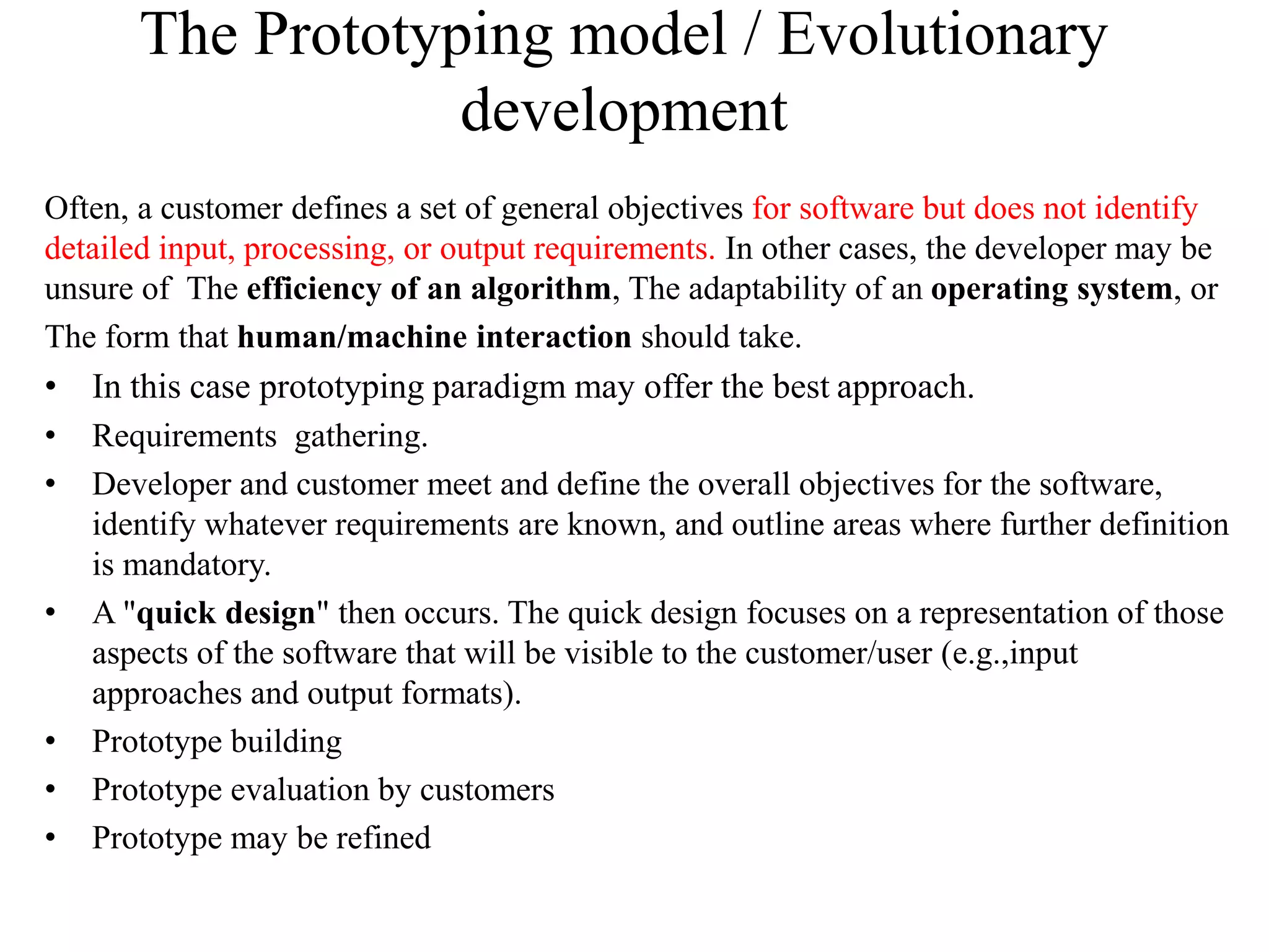 The Prototyping model / Evolutionary
development
Often, a customer defines a set of general objectives for software but does not identify
detailed input, processing, or output requirements. In other cases, the developer may be
unsure of The efficiency of an algorithm, The adaptability of an operating system, or
The form that human/machine interaction should take.
• In this case prototyping paradigm may offer the best approach.
• Requirements gathering.
• Developer and customer meet and define the overall objectives for the software,
identify whatever requirements are known, and outline areas where further definition
is mandatory.
• A "quick design" then occurs. The quick design focuses on a representation of those
aspects of the software that will be visible to the customer/user (e.g.,input
approaches and output formats).
• Prototype building
• Prototype evaluation by customers
• Prototype may be refined
 