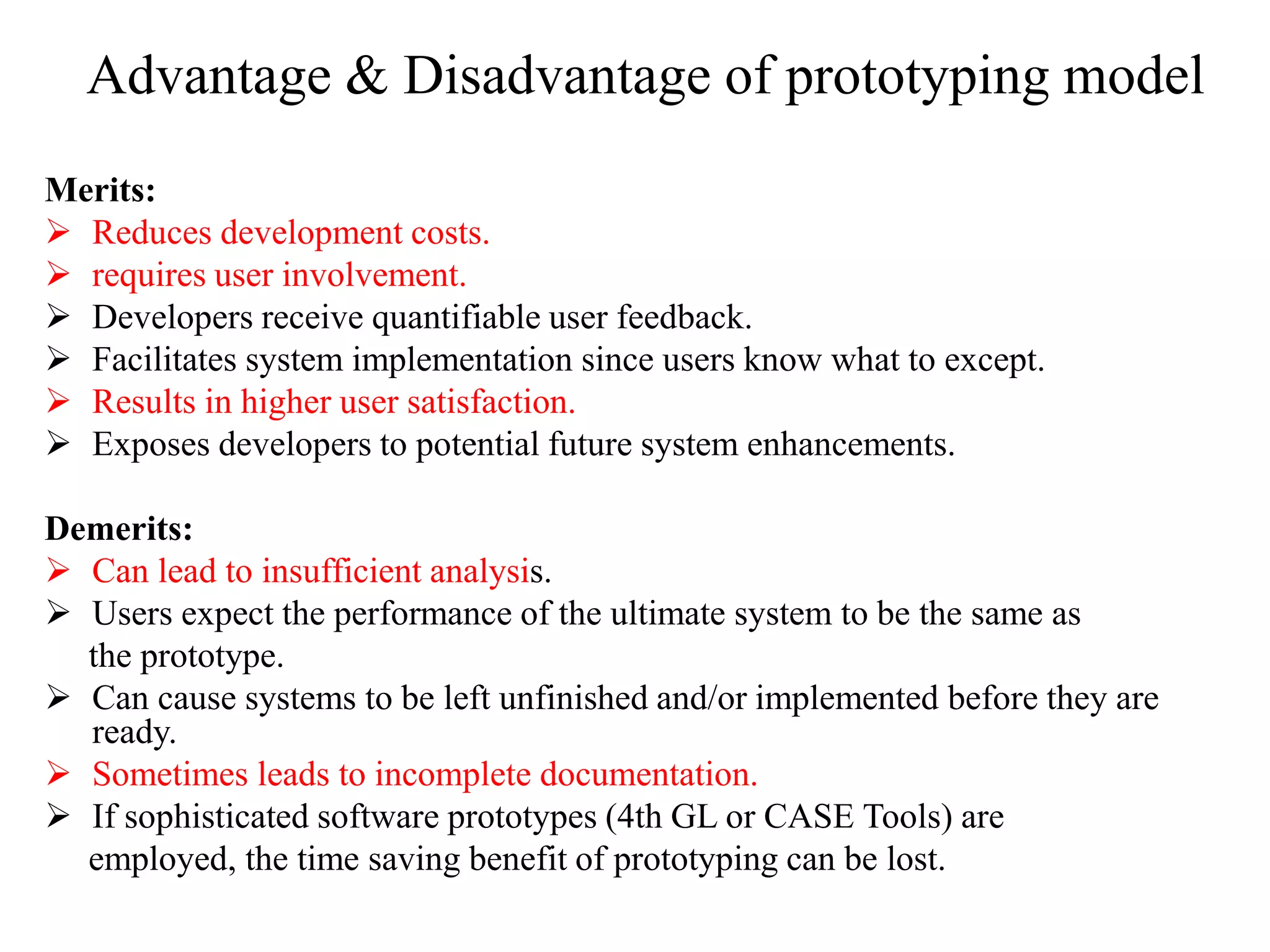 Advantage & Disadvantage of prototyping model
Merits:
 Reduces development costs.
 requires user involvement.
 Developers receive quantifiable user feedback.
 Facilitates system implementation since users know what to except.
 Results in higher user satisfaction.
 Exposes developers to potential future system enhancements.
Demerits:
 Can lead to insufficient analysis.
 Users expect the performance of the ultimate system to be the same as
the prototype.
 Can cause systems to be left unfinished and/or implemented before they are
ready.
 Sometimes leads to incomplete documentation.
 If sophisticated software prototypes (4th GL or CASE Tools) are
employed, the time saving benefit of prototyping can be lost.
 