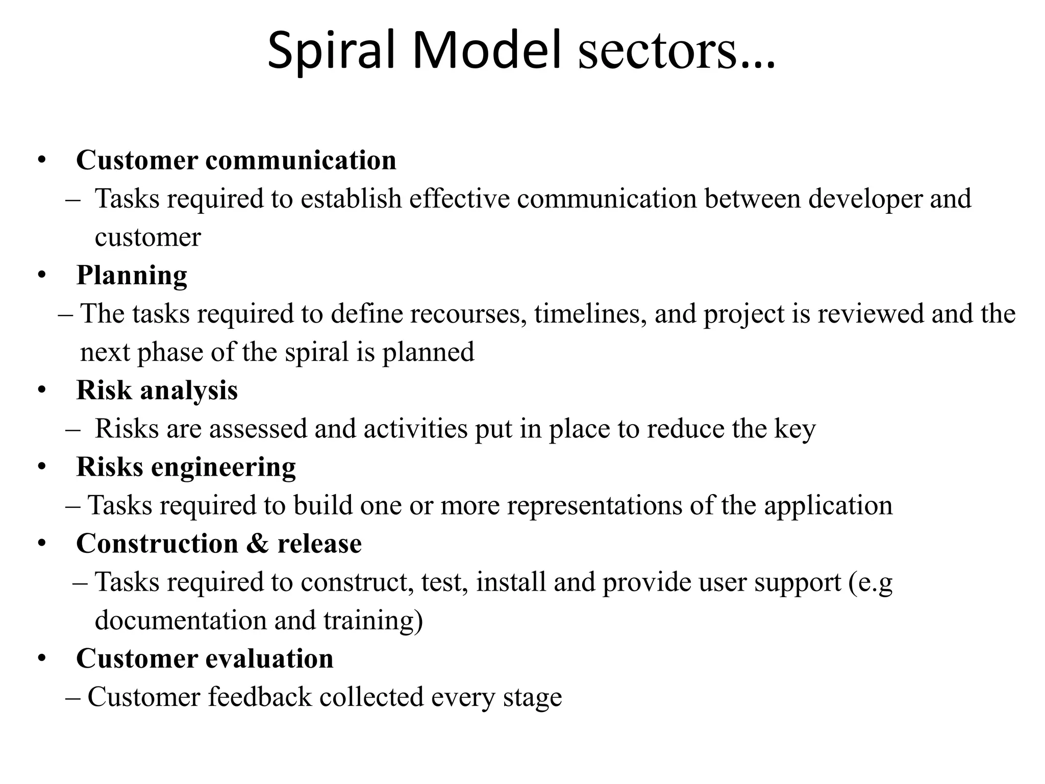 Spiral Model sectors…
• Customer communication
– Tasks required to establish effective communication between developer and
customer
• Planning
– The tasks required to define recourses, timelines, and project is reviewed and the
next phase of the spiral is planned
• Risk analysis
– Risks are assessed and activities put in place to reduce the key
• Risks engineering
– Tasks required to build one or more representations of the application
• Construction & release
– Tasks required to construct, test, install and provide user support (e.g
documentation and training)
• Customer evaluation
– Customer feedback collected every stage
 