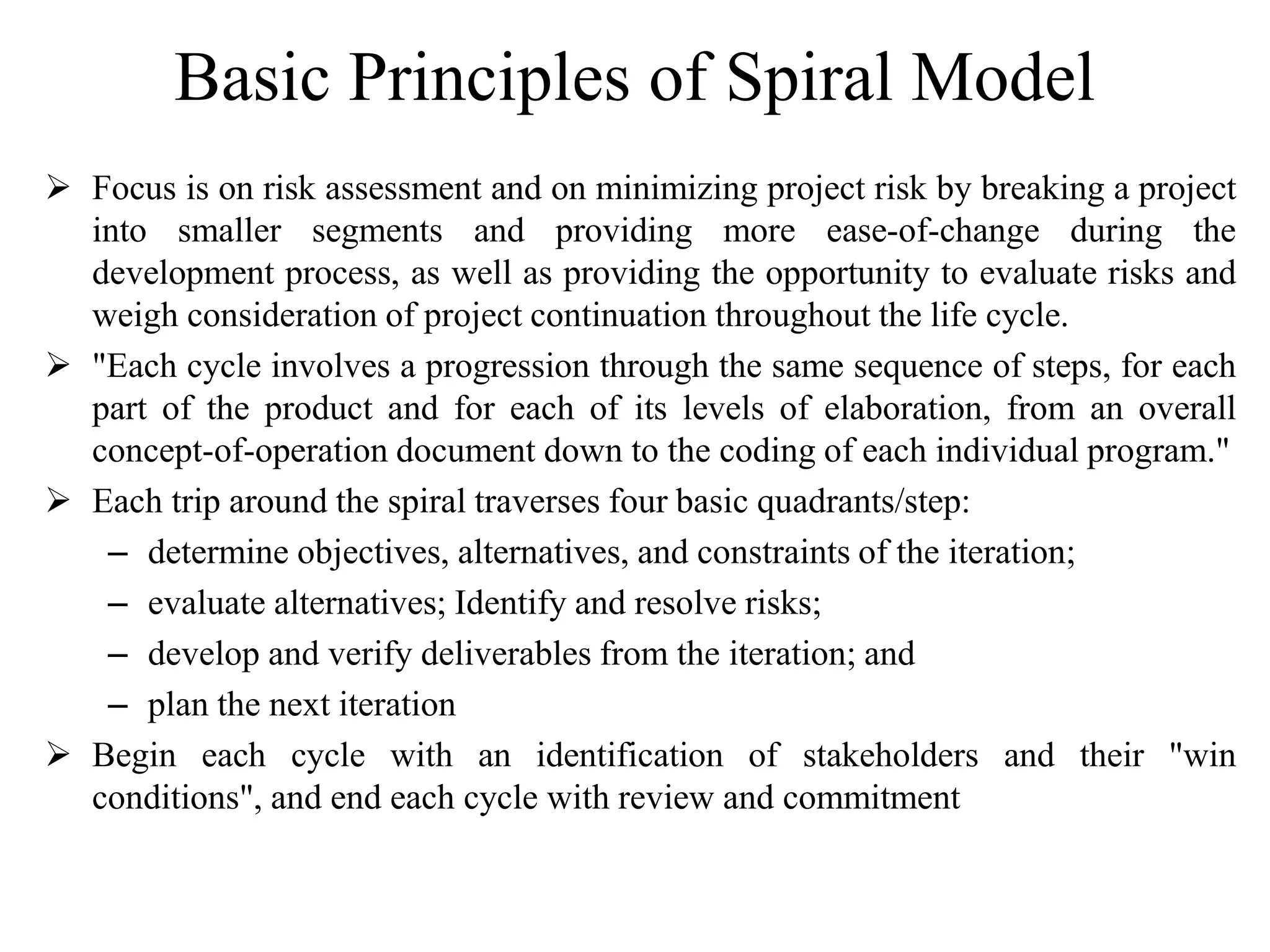 Basic Principles of Spiral Model
 Focus is on risk assessment and on minimizing project risk by breaking a project
into smaller segments and providing more ease-of-change during the
development process, as well as providing the opportunity to evaluate risks and
weigh consideration of project continuation throughout the life cycle.
 "Each cycle involves a progression through the same sequence of steps, for each
part of the product and for each of its levels of elaboration, from an overall
concept-of-operation document down to the coding of each individual program."
 Each trip around the spiral traverses four basic quadrants/step:
– determine objectives, alternatives, and constraints of the iteration;
– evaluate alternatives; Identify and resolve risks;
– develop and verify deliverables from the iteration; and
– plan the next iteration
 Begin each cycle with an identification of stakeholders and their "win
conditions", and end each cycle with review and commitment
 