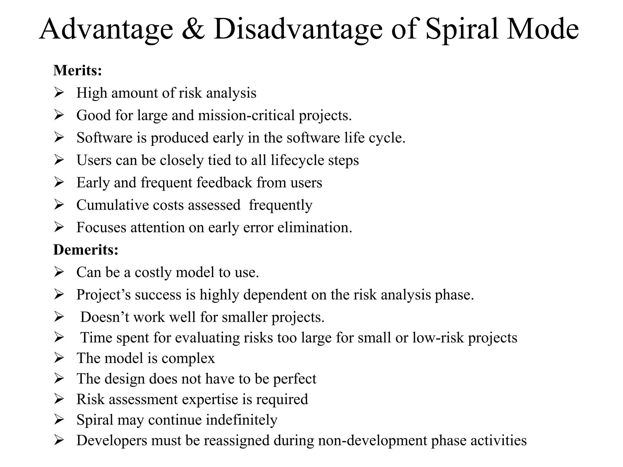 Advantage & Disadvantage of Spiral Mode
Merits:
 High amount of risk analysis
 Good for large and mission-critical projects.
 Software is produced early in the software life cycle.
 Users can be closely tied to all lifecycle steps
 Early and frequent feedback from users
 Cumulative costs assessed frequently
 Focuses attention on early error elimination.
Demerits:
 Can be a costly model to use.
 Project’s success is highly dependent on the risk analysis phase.
 Doesn’t work well for smaller projects.
 Time spent for evaluating risks too large for small or low-risk projects
 The model is complex
 The design does not have to be perfect
 Risk assessment expertise is required
 Spiral may continue indefinitely
 Developers must be reassigned during non-development phase activities
 