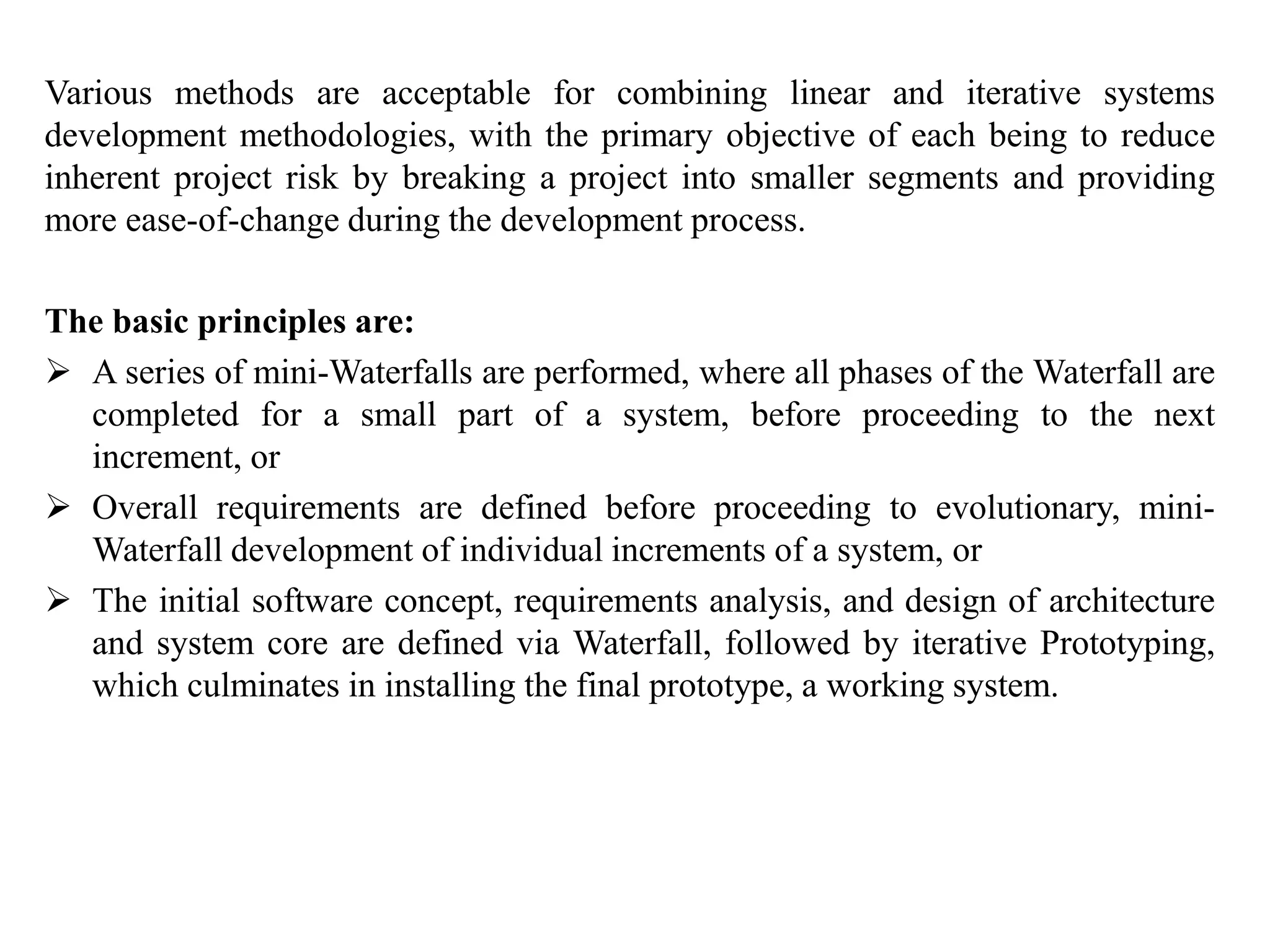 Various methods are acceptable for combining linear and iterative systems
development methodologies, with the primary objective of each being to reduce
inherent project risk by breaking a project into smaller segments and providing
more ease-of-change during the development process.
The basic principles are:
 A series of mini-Waterfalls are performed, where all phases of the Waterfall are
completed for a small part of a system, before proceeding to the next
increment, or
 Overall requirements are defined before proceeding to evolutionary, mini-
Waterfall development of individual increments of a system, or
 The initial software concept, requirements analysis, and design of architecture
and system core are defined via Waterfall, followed by iterative Prototyping,
which culminates in installing the final prototype, a working system.
 