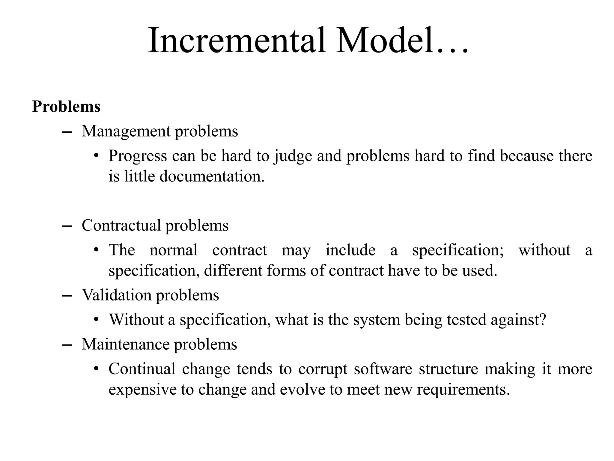 Incremental Model…
Problems
– Management problems
• Progress can be hard to judge and problems hard to find because there
is little documentation.
– Contractual problems
• The normal contract may include a specification; without a
specification, different forms of contract have to be used.
– Validation problems
• Without a specification, what is the system being tested against?
– Maintenance problems
• Continual change tends to corrupt software structure making it more
expensive to change and evolve to meet new requirements.
 