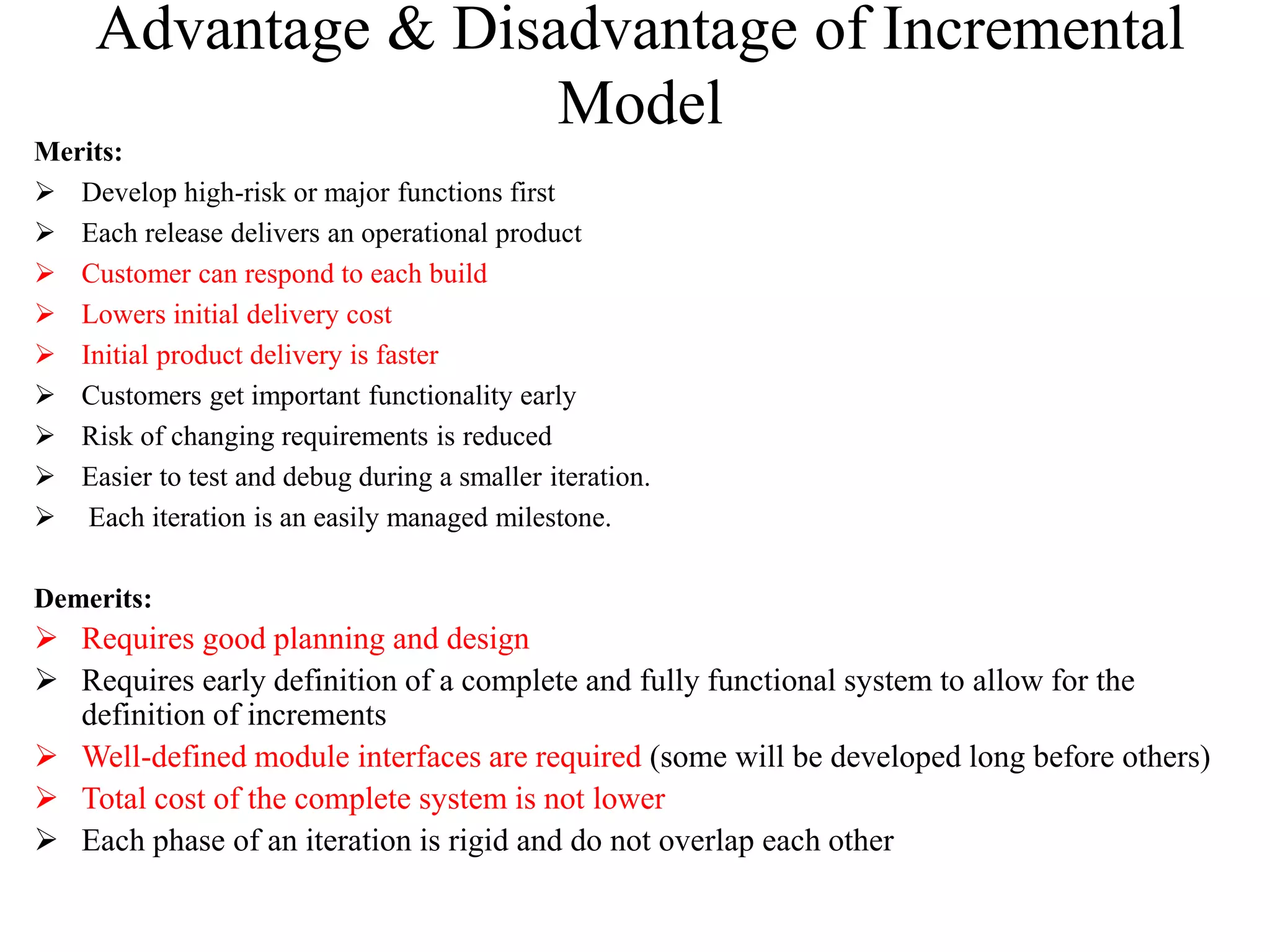 Advantage & Disadvantage of Incremental
Model
Merits:
 Develop high-risk or major functions first
 Each release delivers an operational product
 Customer can respond to each build
 Lowers initial delivery cost
 Initial product delivery is faster
 Customers get important functionality early
 Risk of changing requirements is reduced
 Easier to test and debug during a smaller iteration.
 Each iteration is an easily managed milestone.
Demerits:
 Requires good planning and design
 Requires early definition of a complete and fully functional system to allow for the
definition of increments
 Well-defined module interfaces are required (some will be developed long before others)
 Total cost of the complete system is not lower
 Each phase of an iteration is rigid and do not overlap each other
 