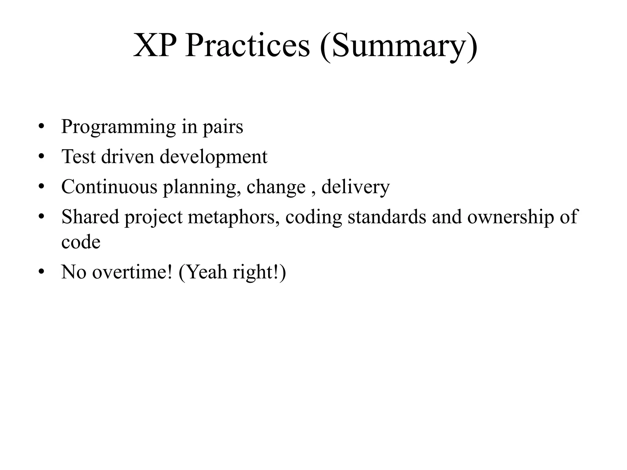 XP Practices (Summary)
• Programming in pairs
• Test driven development
• Continuous planning, change , delivery
• Shared project metaphors, coding standards and ownership of
code
• No overtime! (Yeah right!)
 