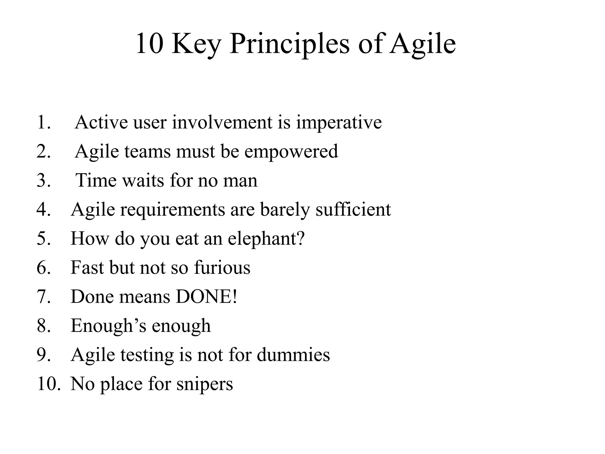 10 Key Principles of Agile
1. Active user involvement is imperative
2. Agile teams must be empowered
3. Time waits for no man
4. Agile requirements are barely sufficient
5. How do you eat an elephant?
6. Fast but not so furious
7. Done means DONE!
8. Enough’s enough
9. Agile testing is not for dummies
10. No place for snipers
 