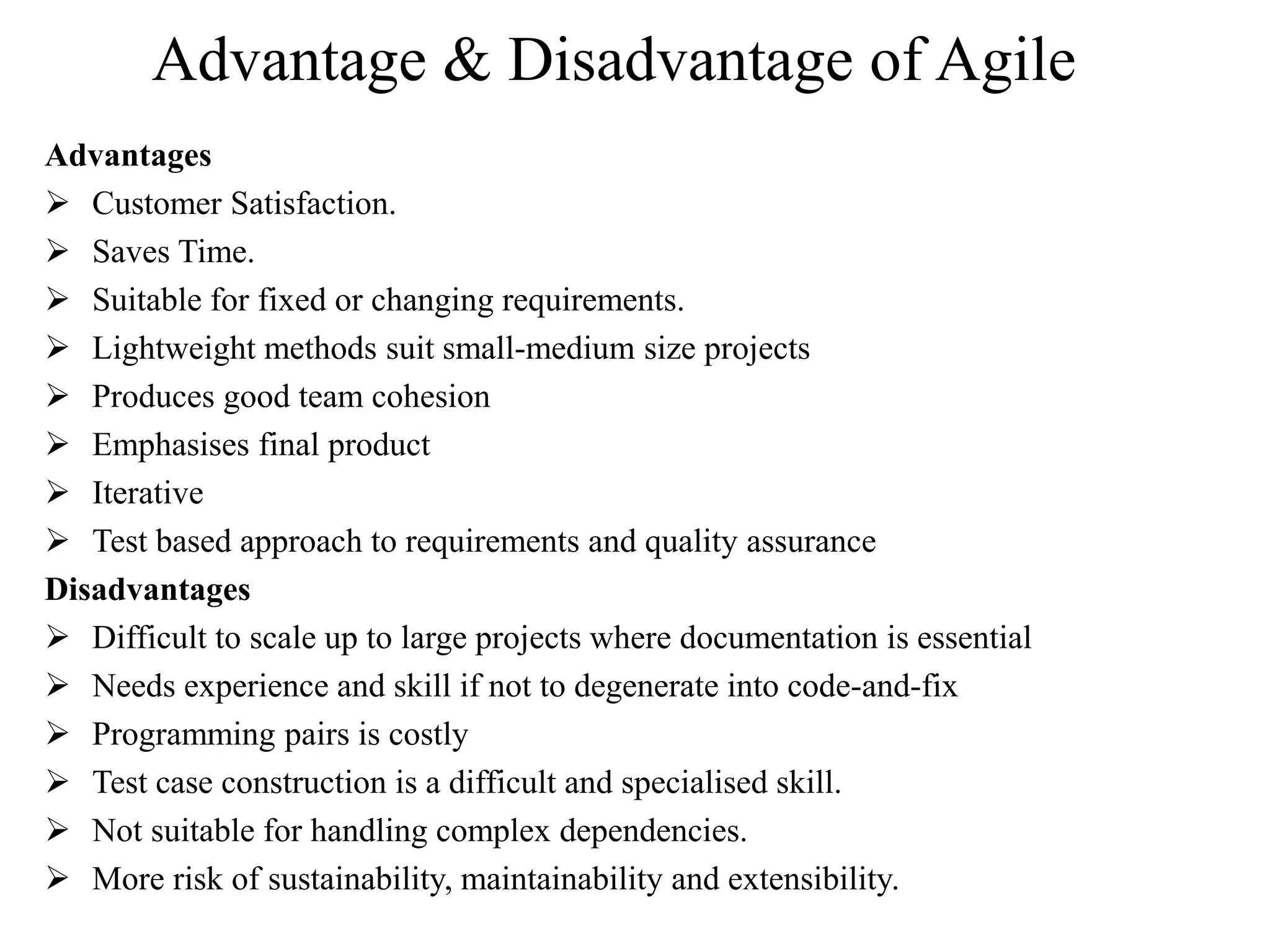 Advantage & Disadvantage of Agile
Advantages
 Customer Satisfaction.
 Saves Time.
 Suitable for fixed or changing requirements.
 Lightweight methods suit small-medium size projects
 Produces good team cohesion
 Emphasises final product
 Iterative
 Test based approach to requirements and quality assurance
Disadvantages
 Difficult to scale up to large projects where documentation is essential
 Needs experience and skill if not to degenerate into code-and-fix
 Programming pairs is costly
 Test case construction is a difficult and specialised skill.
 Not suitable for handling complex dependencies.
 More risk of sustainability, maintainability and extensibility.
 