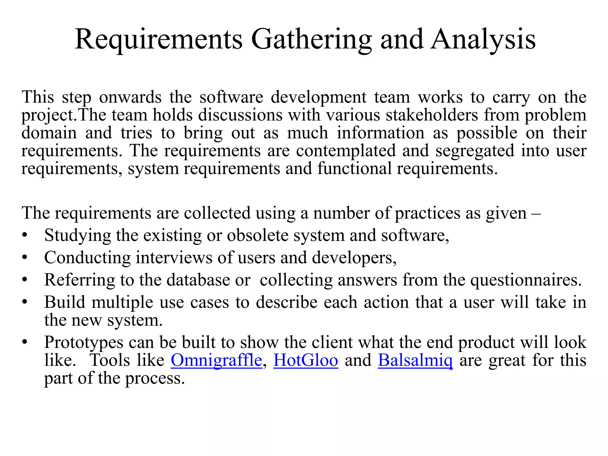 Requirements Gathering and Analysis
This step onwards the software development team works to carry on the
project.The team holds discussions with various stakeholders from problem
domain and tries to bring out as much information as possible on their
requirements. The requirements are contemplated and segregated into user
requirements, system requirements and functional requirements.
The requirements are collected using a number of practices as given –
• Studying the existing or obsolete system and software,
• Conducting interviews of users and developers,
• Referring to the database or collecting answers from the questionnaires.
• Build multiple use cases to describe each action that a user will take in
the new system.
• Prototypes can be built to show the client what the end product will look
like. Tools like Omnigraffle, HotGloo and Balsalmiq are great for this
part of the process.
 