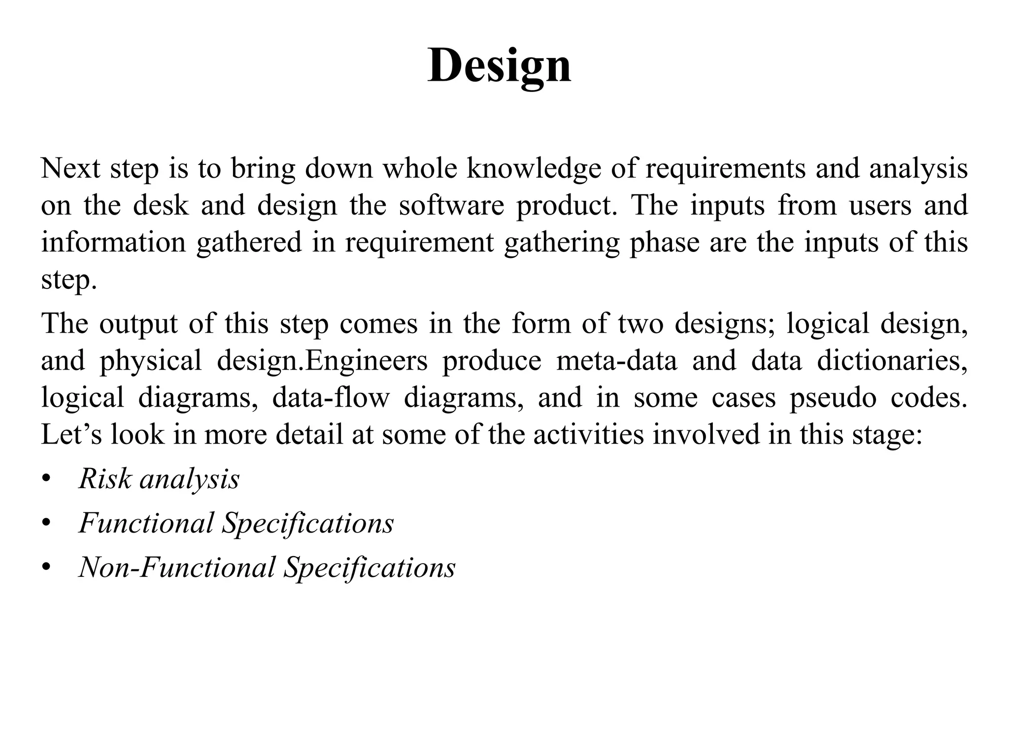 Design
Next step is to bring down whole knowledge of requirements and analysis
on the desk and design the software product. The inputs from users and
information gathered in requirement gathering phase are the inputs of this
step.
The output of this step comes in the form of two designs; logical design,
and physical design.Engineers produce meta-data and data dictionaries,
logical diagrams, data-flow diagrams, and in some cases pseudo codes.
Let’s look in more detail at some of the activities involved in this stage:
• Risk analysis
• Functional Specifications
• Non-Functional Specifications
 