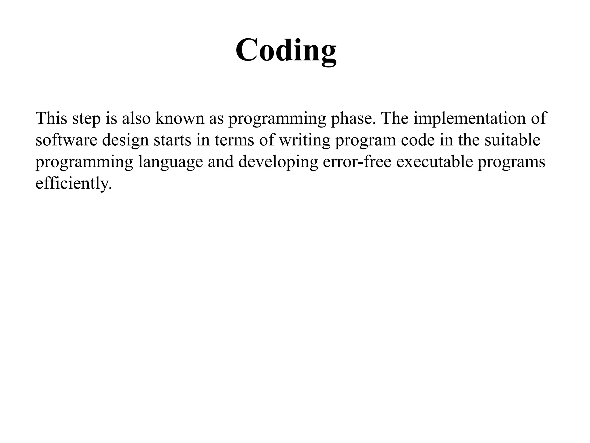 Coding
This step is also known as programming phase. The implementation of
software design starts in terms of writing program code in the suitable
programming language and developing error-free executable programs
efficiently.
 