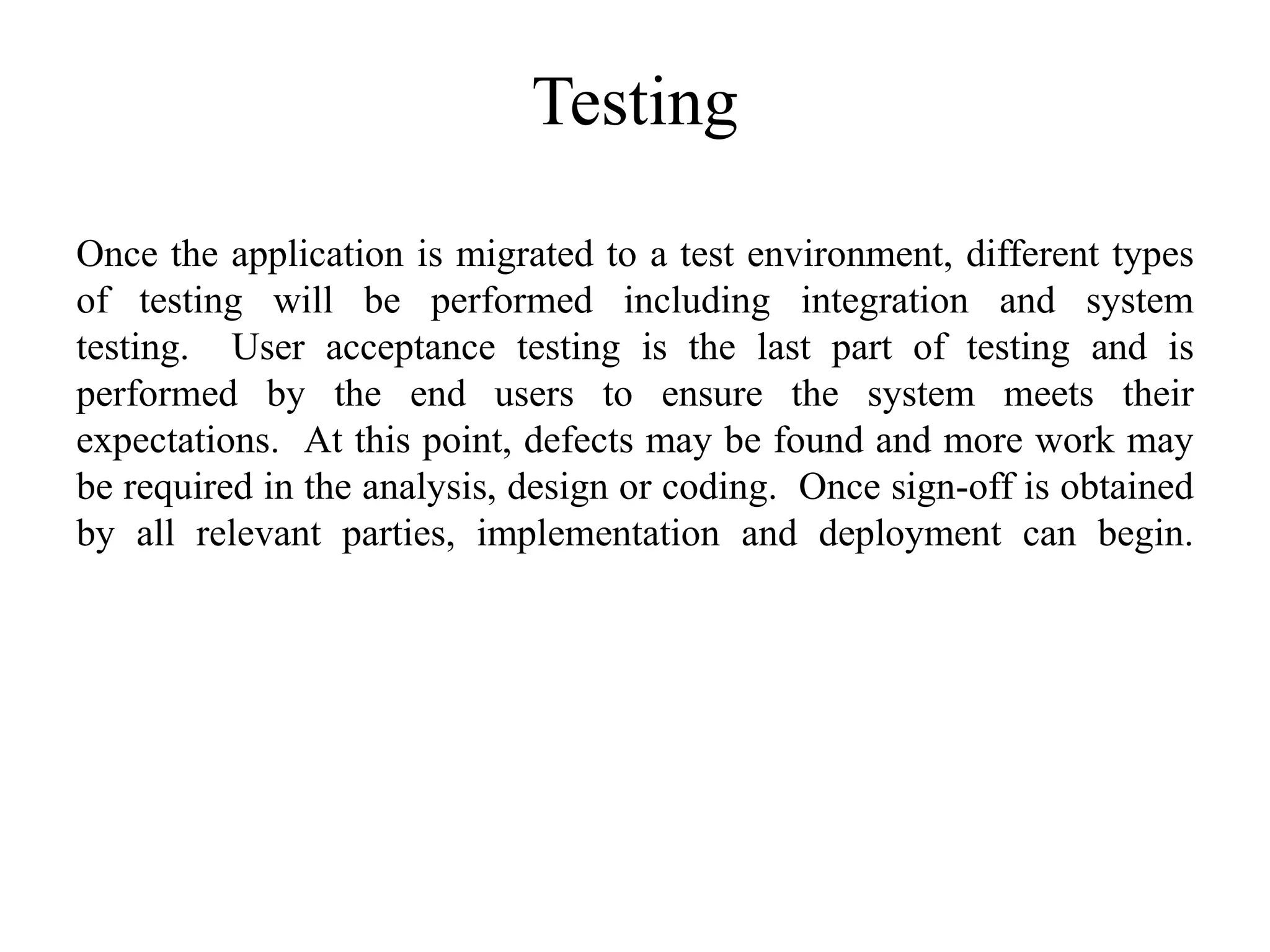 Testing
Once the application is migrated to a test environment, different types
of testing will be performed including integration and system
testing. User acceptance testing is the last part of testing and is
performed by the end users to ensure the system meets their
expectations. At this point, defects may be found and more work may
be required in the analysis, design or coding. Once sign-off is obtained
by all relevant parties, implementation and deployment can begin.
 