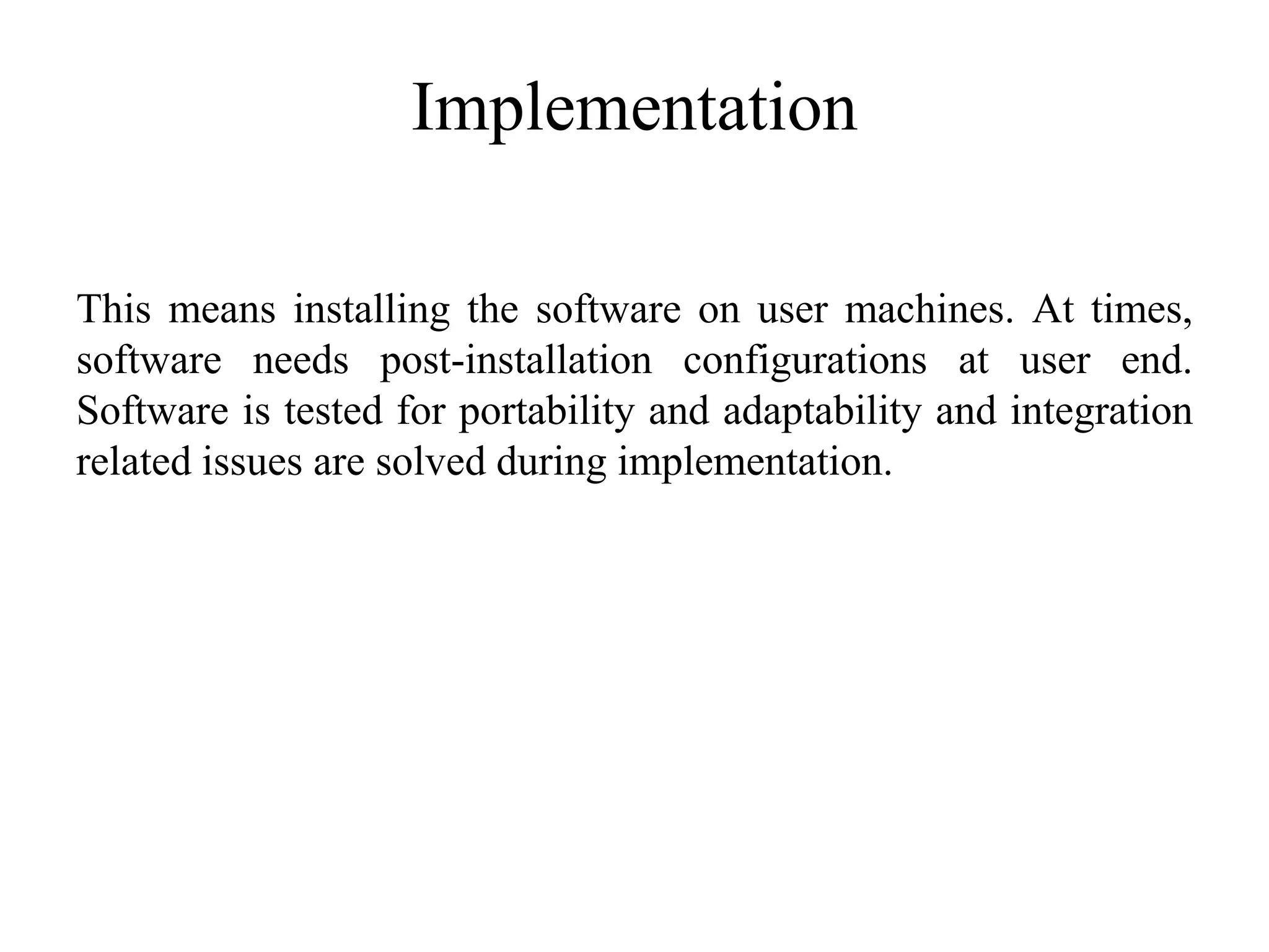 Implementation
This means installing the software on user machines. At times,
software needs post-installation configurations at user end.
Software is tested for portability and adaptability and integration
related issues are solved during implementation.
 