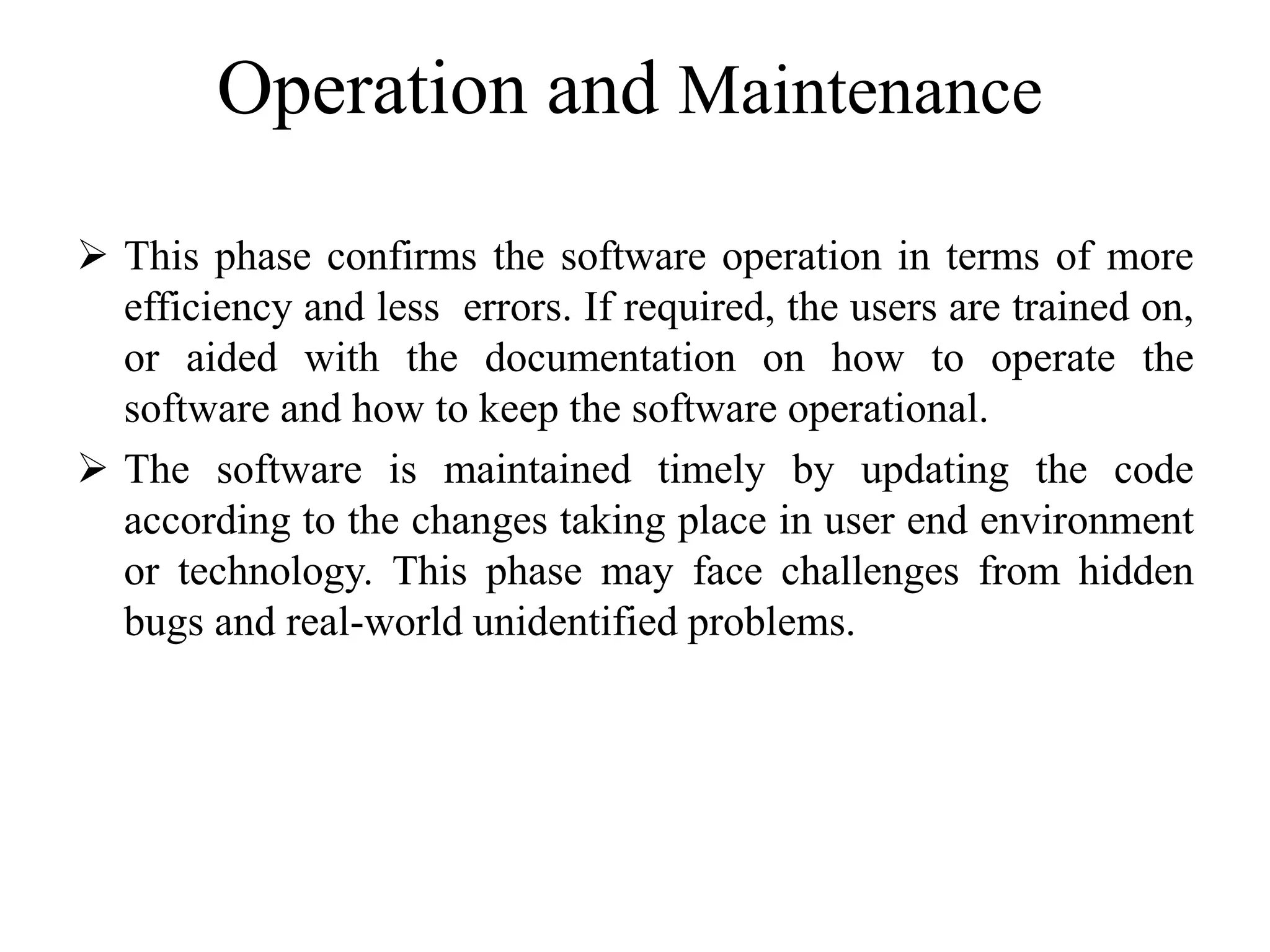 Operation and Maintenance
 This phase confirms the software operation in terms of more
efficiency and less errors. If required, the users are trained on,
or aided with the documentation on how to operate the
software and how to keep the software operational.
 The software is maintained timely by updating the code
according to the changes taking place in user end environment
or technology. This phase may face challenges from hidden
bugs and real-world unidentified problems.
 