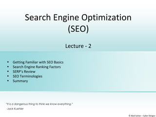 Search Engine Optimization
(SEO)
© Abid Sultan – Cyber Designz
Lecture - 2
• Getting Familiar with SEO Basics
• Search Engine Ranking Factors
• SERP’s Review
• SEO Terminologies
• Summary
“It is a dangerous thing to think we know everything.”
-Jack Kuehler
 