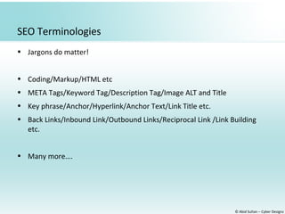© Abid Sultan – Cyber Designz
SEO Terminologies
• Jargons do matter!
• Coding/Markup/HTML etc
• META Tags/Keyword Tag/Description Tag/Image ALT and Title
• Key phrase/Anchor/Hyperlink/Anchor Text/Link Title etc.
• Back Links/Inbound Link/Outbound Links/Reciprocal Link /Link Building
etc.
• Many more….
 