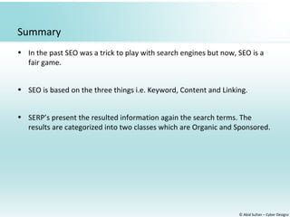 © Abid Sultan – Cyber Designz
Summary
• In the past SEO was a trick to play with search engines but now, SEO is a
fair game.
• SEO is based on the three things i.e. Keyword, Content and Linking.
• SERP’s present the resulted information again the search terms. The
results are categorized into two classes which are Organic and Sponsored.
 