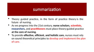 summarization
 Theory guided practice, in the form of practice theory is the
future of nursing.
 As we progress into the 21st century, nurse scholars, scientists,
researchers, and practitioners must place theory-guided practice
at the core of nursing.
 To provide effective, efficient, and holistic care, nurses must rely
on sound theoretical principles to develop and implement the plan
of care.
 