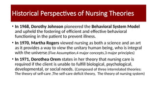 Historical Perspectives of Nursing Theories
• In 1968, Dorothy Johnson pioneered the Behavioral System Model
and upheld the fostering of efficient and effective behavioral
functioning in the patient to prevent illness.
• In 1970, Martha Rogers viewed nursing as both a science and an art
as it provides a way to view the unitary human being, who is integral
with the universe.(Five Assumption,4 major concepts,3 major principles)
• In 1971, Dorothea Orem states in her theory that nursing care is
required if the client is unable to fulfill biological, psychological,
developmental, or social needs. (Composed of three interrelated theories:
The theory of self-care ,The self-care deficit theory, The theory of nursing system)
 