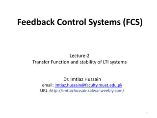 Feedback Control Systems (FCS)

Lecture-2
Transfer Function and stability of LTI systems
Dr. Imtiaz Hussain
email: imtiaz.hussain@faculty.muet.edu.pk
URL :http://imtiazhussainkalwar.weebly.com/

1

 