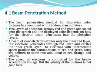 4.1 Beam-Penetration Method
 The beam penetration method for displaying color
pictures has been used with random scan monitors.
 Two layers of phosphor, usually red and green are coated
onto the screen and the displayed color depends on how
far the electron beam penetrates into the phosphor
layers.
 A beam of slow electrons excites only the outer red layer,
fast electrons penetrates through red layer and excites
the inner green layer. The electrons with intermediate
speed produce the combinations of red and green color
are emitted to show two additional colors, orange and
yellow.
 The speed of electrons is controlled by the beam-
acceleration voltage. But the quality of the pictures is not
good here.
 