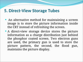 5. Direct-View Storage Tubes
 An alternative method for maintaining a screen
image is to store the picture information inside
the CRT instead of refreshing the screen.
 A direct-view storage device stores the picture
information as a charge distribution just behind
the phosphor coated screen. Two electron guns
are used, the primary gun is used to store the
picture pattern, the second, the flood gun,
maintains the picture display.
 
