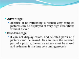  Advantage:
 Because of no refreshing is needed very complex
pictures can be displayed at very high resolutions
without flicker.
 Disadvantage:
 it can not display colors, and selected parts of a
picture can’t be erased. To eliminate the selected
part of a picture, the entire screen must be erased
and redrawn. It is a time consuming process.
 