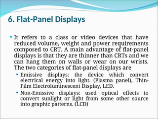 6. Flat-Panel Displays
 It refers to a class or video devices that have
reduced volume, weight and power requirements
composed to CRT. A main advantage of flat-panel
displays is that they are thinner than CRTs and we
can hang them on walls or wear on our wrists.
The two categories of flat-panel displays are
 Emissive displays: the device which convert
electrical energy into light. (Plasma panel), Thin-
Film Electroluminescent Display, LED.
 Non-Emissive displays: used optical effects to
convert sunlight or light from some other source
into graphic patterns. (LCD)
 