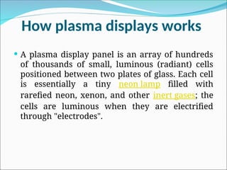 How plasma displays works
 A plasma display panel is an array of hundreds
of thousands of small, luminous (radiant) cells
positioned between two plates of glass. Each cell
is essentially a tiny neon lamp filled with
rarefied neon, xenon, and other inert gases; the
cells are luminous when they are electrified
through "electrodes".
 