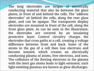  The long electrodes are stripes of electrically
conducting material that also lie between the glass
plates, in front of and behind the cells. The "address
electrodes" sit behind the cells, along the rear glass
plate, and can be opaque. The transparent display
electrodes are mounted in front of the cell, along the
front glass plate. As can be seen in the illustration,
the electrodes are covered by an insulating
protective layer. Control circuitry charges the
electrodes that cross paths at a cell, creating a voltage
difference between front and back. Some of the
atoms in the gas of a cell then lose electrons and
become ionized, which creates an electrically
conducting plasma of atoms, free electrons, and ions.
The collisions of the flowing electrons in the plasma
with the inert gas atoms leads to light emission; such
light-emitting plasmas are known as glow discharges.
 