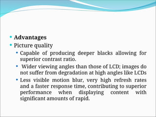  Advantages
 Picture quality
 Capable of producing deeper blacks allowing for
superior contrast ratio.
 Wider viewing angles than those of LCD; images do
not suffer from degradation at high angles like LCDs
 Less visible motion blur, very high refresh rates
and a faster response time, contributing to superior
performance when displaying content with
significant amounts of rapid.
 