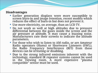 Disadvantages
 Earlier generation displays were more susceptible to
screen burn-in and image retention, recent models which
reduces the effect of burn-in but does not prevent it.
 Use more electricity, on average, than an LCD TV.
 Do not work as well at high altitudes due to pressure
differential between the gases inside the screen and the
air pressure at altitude. It may cause a buzzing noise.
Manufacturers rate their screens to indicate the altitude
parameters.
 For those who wish to listen to AM radio, or are Amateur
Radio operators (Hams) or Shortwave Listeners (SWL),
the Radio Frequency Interference (RFI) from these
devices can be irritating or disabling.
 Due to the strong infrared emissions inherent with the
technology, standard IR repeater systems cannot be used
in the viewing room. A more expensive "plasma
compatible" sensor must be used.
 