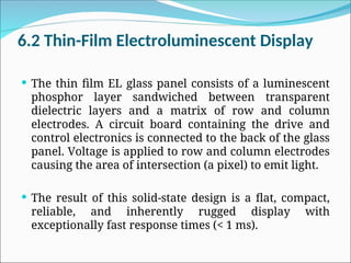6.2 Thin-Film Electroluminescent Display
 The thin film EL glass panel consists of a luminescent
phosphor layer sandwiched between transparent
dielectric layers and a matrix of row and column
electrodes. A circuit board containing the drive and
control electronics is connected to the back of the glass
panel. Voltage is applied to row and column electrodes
causing the area of intersection (a pixel) to emit light.
 The result of this solid-state design is a flat, compact,
reliable, and inherently rugged display with
exceptionally fast response times (< 1 ms).
 