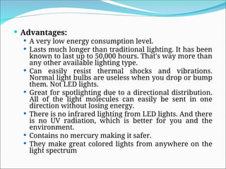  Advantages:
 A very low energy consumption level.
 Lasts much longer than traditional lighting. It has been
known to last up to 50,000 hours. That's way more than
any other available lighting type.
 Can easily resist thermal shocks and vibrations.
Normal light bulbs are useless when you drop or bump
them. Not LED lights.
 Great for spotlighting due to a directional distribution.
All of the light molecules can easily be sent in one
direction without losing energy.
 There is no infrared lighting from LED lights. And there
is no UV radiation, which is better for you and the
environment.
 Contains no mercury making it safer.
 They make great colored lights from anywhere on the
light spectrum
 
