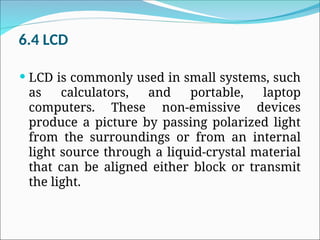 6.4 LCD
 LCD is commonly used in small systems, such
as calculators, and portable, laptop
computers. These non-emissive devices
produce a picture by passing polarized light
from the surroundings or from an internal
light source through a liquid-crystal material
that can be aligned either block or transmit
the light.
 