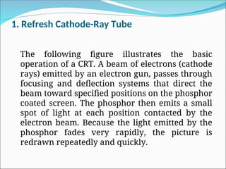 1. Refresh Cathode-Ray Tube
The following figure illustrates the basic
operation of a CRT. A beam of electrons (cathode
rays) emitted by an electron gun, passes through
focusing and deflection systems that direct the
beam toward specified positions on the phosphor
coated screen. The phosphor then emits a small
spot of light at each position contacted by the
electron beam. Because the light emitted by the
phosphor fades very rapidly, the picture is
redrawn repeatedly and quickly.
 