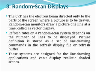 3. Random-Scan Displays
 The CRT has the electron beam directed only to the
parts of the screen where a picture is to be drawn.
Random-scan monitors draw a picture one line at a
time, called as vector display.
 Refresh rates on a random-scan system depends on
the number of lines to be displayed. Picture
definition is stored as a set of line-drawing
commands in the refresh display file or refresh
buffer.
 These systems are designed for the line-drawing
applications and can’t display realistic shaded
scenes.
 