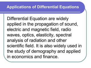 Applications of Differential Equations Differential Equation are widely applied in the propagation of sound, electric and magnetic field, radio waves, optics, elasticity, spectral analysis of radiation and other scientific field. It is also widely used in the study of demography and applied in economics and finance. 