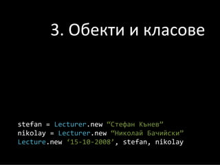 3. Обекти и класове



stefan = Lecturer.new “Стефан Кънев”
nikolay = Lecturer.new “Николай Бачийски”
Lecture.new ‘15‐10‐2008’, stefan, nikolay
 