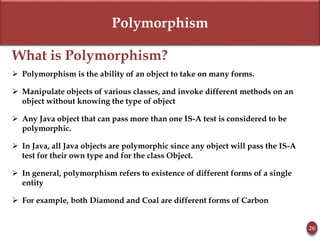 Polymorphism
What is Polymorphism?
 Polymorphism is the ability of an object to take on many forms.
 Manipulate objects of various classes, and invoke different methods on an
object without knowing the type of object
 Any Java object that can pass more than one IS-A test is considered to be
polymorphic.
 In Java, all Java objects are polymorphic since any object will pass the IS-A
test for their own type and for the class Object.
 In general, polymorphism refers to existence of different forms of a single
entity
 For example, both Diamond and Coal are different forms of Carbon
26
 