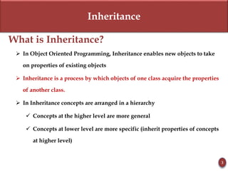 Inheritance
What is Inheritance?
 In Object Oriented Programming, Inheritance enables new objects to take
on properties of existing objects
 Inheritance is a process by which objects of one class acquire the properties
of another class.
 In Inheritance concepts are arranged in a hierarchy
 Concepts at the higher level are more general
 Concepts at lower level are more specific (inherit properties of concepts
at higher level)
3
 