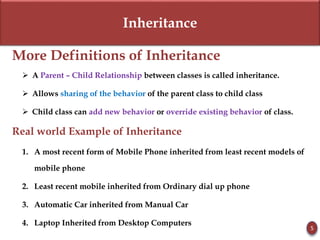 Inheritance
More Definitions of Inheritance
 A Parent – Child Relationship between classes is called inheritance.
 Allows sharing of the behavior of the parent class to child class
 Child class can add new behavior or override existing behavior of class.
Real world Example of Inheritance
1. A most recent form of Mobile Phone inherited from least recent models of
mobile phone
2. Least recent mobile inherited from Ordinary dial up phone
3. Automatic Car inherited from Manual Car
4. Laptop Inherited from Desktop Computers
5
 