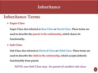 Inheritance
Inheritance Terms
 Super Class
Super Class also referred as Base Class or Parent Class. These terms are
used to describe the parent in the relationship, which shares its
functionality.
 Sub Class
Sub Class also referred as Derived Class or Child Class. These terms are
used to describe the child in the relationship, which accepts /inherits
functionality from parent.
NOTE: one Sub Class may be parent of another sub class.
6
 
