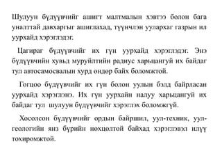 Шулуун бүдүүвчийг ашигт малтмалын хэвтээ болон бага
уналттай давхаргыг ашиглахад, түүнчлэн уулархаг газрын ил
уурхайд хэрэглэдэг.
Цагираг бүдүүвчийг их гүн уурхайд хэрэглэдэг. Энэ
бүдүүвчийн хувьд муруйлтийн радиус харьцангуй их байдаг
тул автосамосвалын хурд өндөр байх боломжтой.
Гогцоо бүдүүвчийг их гүн болон уулын бэлд байрласан
уурхайд хэрэглэнэ. Их гүн уурхайн налуу харьцангуй их
байдаг тул шулуун бүдүүвчийг хэрэглэх боломжгүй.
Хосолсон бүдүүвчийг ордын байршил, уул-техник, уул-
геологийн янз бүрийн нөхцөлтөй байхад хэрэглэвэл илүү
тохиромжтой.
 