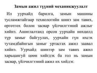 Замын ажил түүний механикжуулалт
Ил уурхайд барилга, замын машины
тусламжтайгаар технологийн шинэ зам тавих,
өргөтгөх болон засвар үйлчилгээний ажлыг
хийнэ. Ашиглалтанд орсон уурхайн нөхцөлд
түр замыг байгуулах, уурхайн гүн ихсэх
тутамдбайнгын замыг уртасгах ажил заавал
хийнэ. Уурхайд шинээр зам тавих ажил
харьцангуй цөөн хийгдэх ба гол нь замын
засвар, үйлчилгээний ажил их хийдэг.
 