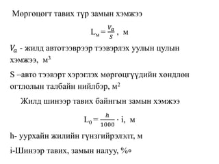 Мөргөцөгт тавих түр замын хэмжээ
Lм =
𝑉𝑎
𝑆
, м
𝑉𝑎 - жилд автотээврээр тээвэрлэх уулын цулын
хэмжээ, м3
S –авто тээвэрт хэрэглэх мөргөцгүүдийн хөндлөн
огтлолын талбайн нийлбэр, м2
Жилд шинээр тавих байнгын замын хэмжээ
L0 =
ℎ
1000
∙ i, м
h- уурхайн жилийн гүнзгийрэлэлт, м
i-Шинээр тавих, замын налуу, %∘
 