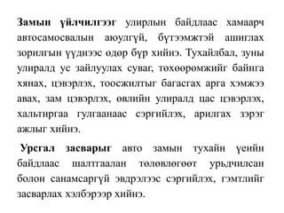 Замын үйлчилгээг улирлын байдлаас хамаарч
автосамосвалын аюулгүй, бүтээмжтэй ашиглах
зорилгын үүднээс өдөр бүр хийнэ. Тухайлбал, зуны
улиралд ус зайлуулах суваг, төхөөрөмжийг байнга
хянах, цэвэрлэх, тоосжилтыг багасгах арга хэмжээ
авах, зам цэвэрлэх, өвлийн улиралд цас цэвэрлэх,
хальтиргаа гулгаанаас сэргийлэх, арилгах зэрэг
ажлыг хийнэ.
Урсгал засварыг авто замын тухайн үеийн
байдлаас шалтгаалан төлөвлөгөөт урьдчилсан
болон санамсаргүй эвдрэлээс сэргийлэх, гэмтлийг
засварлах хэлбэрээр хийнэ.
 