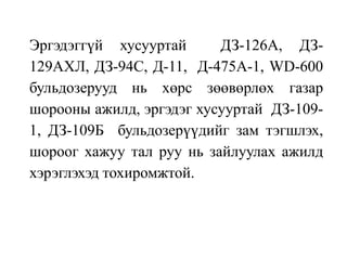 Эргэдэггүй хусууртай ДЗ-126А, ДЗ-
129АХЛ, ДЗ-94С, Д-11, Д-475А-1, WD-600
бульдозерууд нь хөрс зөөвөрлөх газар
шорооны ажилд, эргэдэг хусууртай ДЗ-109-
1, ДЗ-109Б бульдозерүүдийг зам тэгшлэх,
шороог хажуу тал руу нь зайлуулах ажилд
хэрэглэхэд тохиромжтой.
 
